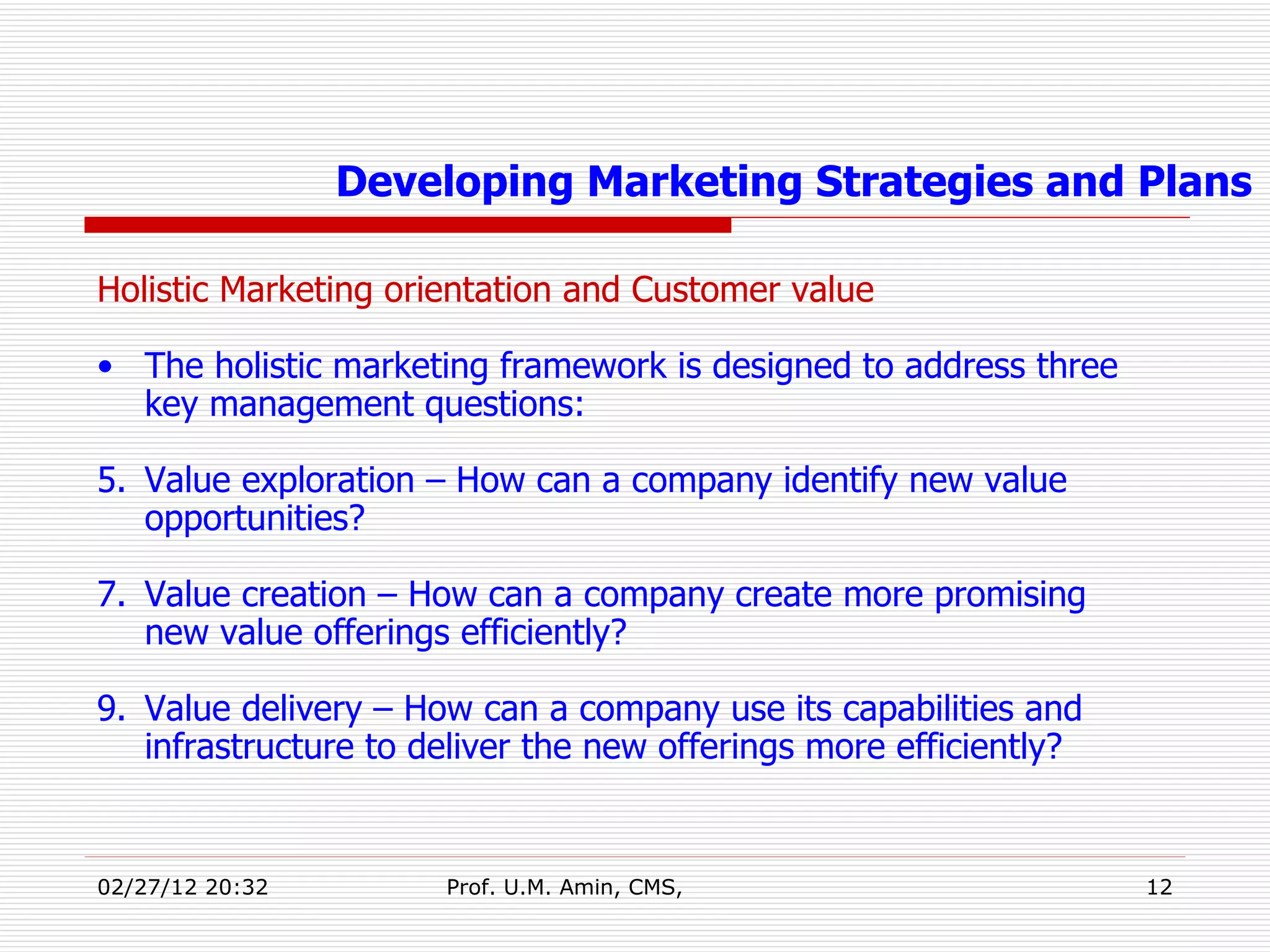 Holistic Marketing orientation and Customer value The holistic marketing framework is designed to address three key management questions: Value exploration – How can a company identify new value opportunities? Value creation – How can a company create more promising new value offerings efficiently? Value delivery – How can a company use its capabilities and infrastructure to deliver the new offerings more efficiently? Developing Marketing Strategies and Plans 