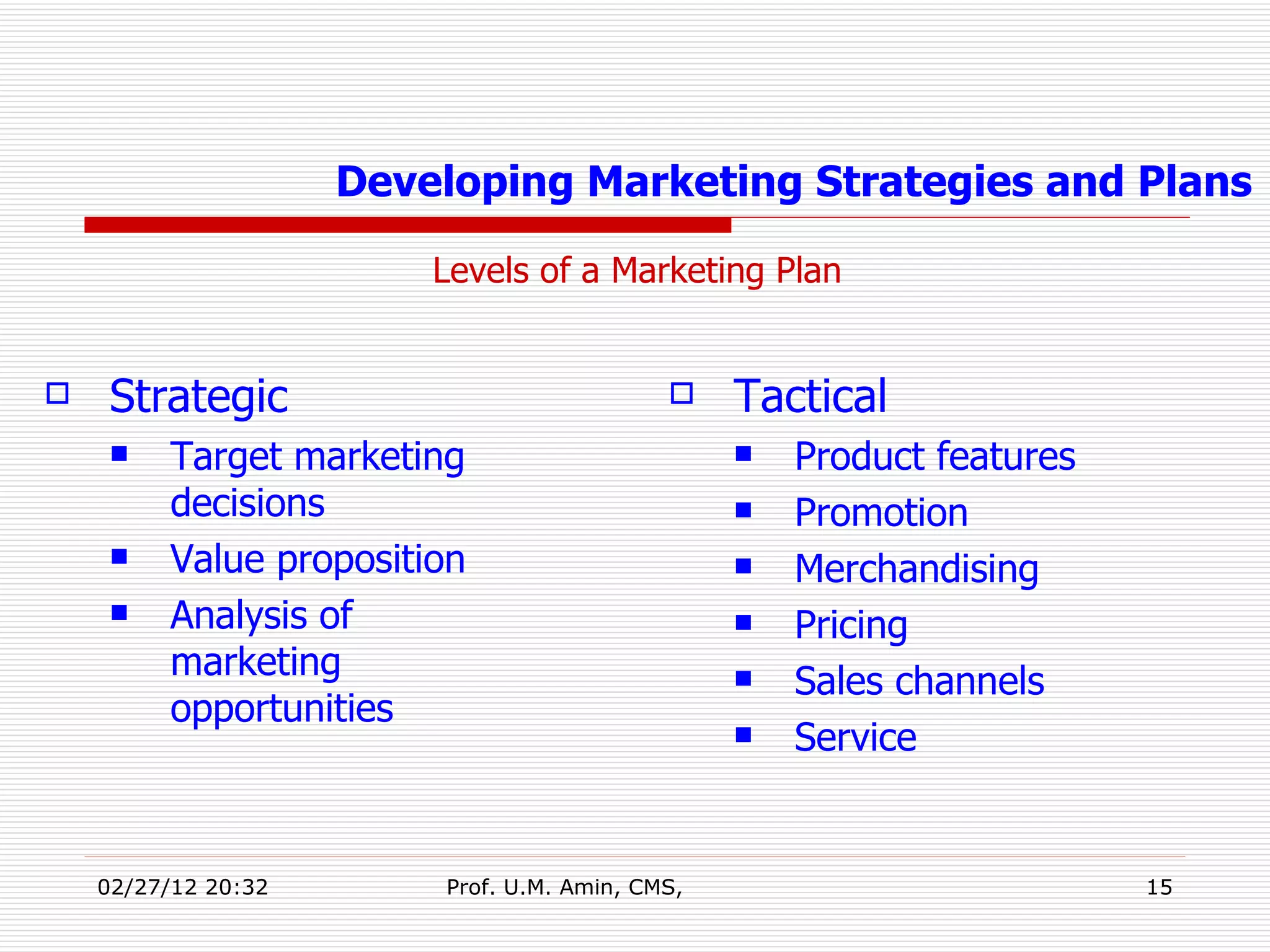 Levels of a Marketing Plan   Developing Marketing Strategies and Plans Strategic Target marketing decisions Value proposition Analysis of marketing opportunities Tactical Product features Promotion Merchandising Pricing Sales channels Service 