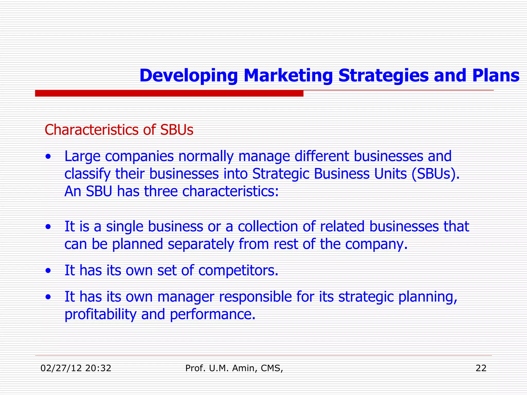 Characteristics of SBUs Large companies normally manage different businesses and classify their businesses into Strategic Business Units (SBUs).  An SBU has three characteristics: It is a single business or a collection of related businesses that can be planned separately from rest of the company. It has its own set of competitors. It has its own manager responsible for its strategic planning, profitability and performance.  Developing Marketing Strategies and Plans 
