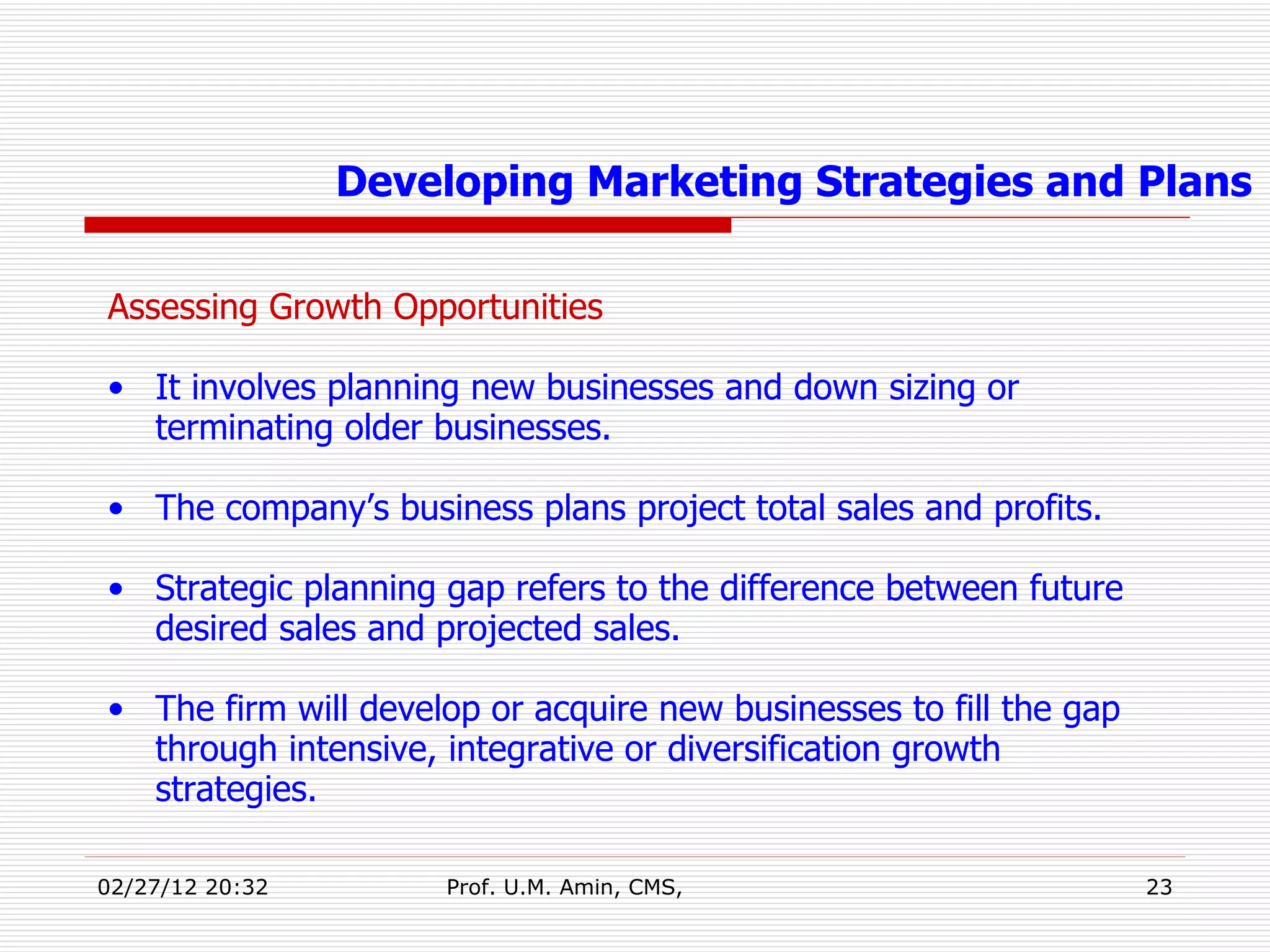 Assessing Growth Opportunities It involves planning new businesses and down sizing or terminating older businesses. The company’s business plans project total sales and profits. Strategic planning gap refers to the difference between future desired sales and projected sales.  The firm will develop or acquire new businesses to fill the gap through intensive, integrative or diversification growth strategies. Developing Marketing Strategies and Plans 