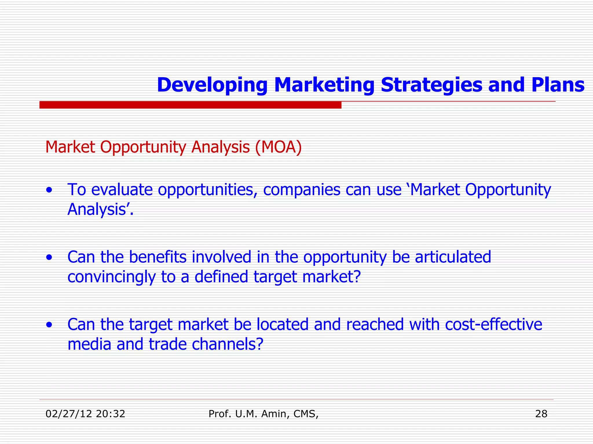 Market Opportunity Analysis (MOA) To evaluate opportunities, companies can use ‘Market Opportunity Analysis’. Can the benefits involved in the opportunity be articulated convincingly to a defined target market? Can the target market be located and reached with cost-effective media and trade channels? Developing Marketing Strategies and Plans 