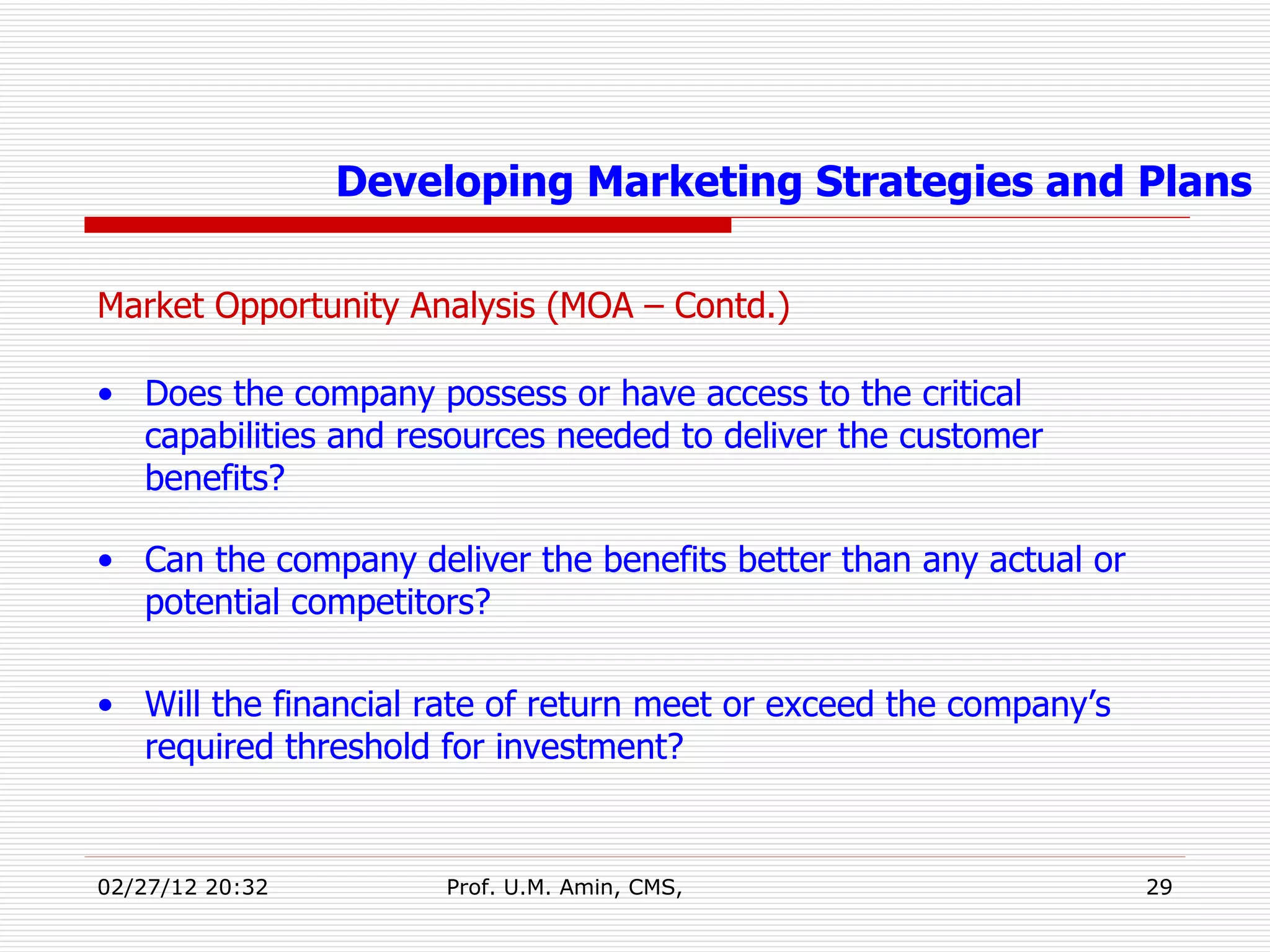 Market Opportunity Analysis (MOA – Contd.) Does the company possess or have access to the critical capabilities and resources needed to deliver the customer benefits?   Can the company deliver the benefits better than any actual or potential competitors? Will the financial rate of return meet or exceed the company’s required threshold for investment? Developing Marketing Strategies and Plans 
