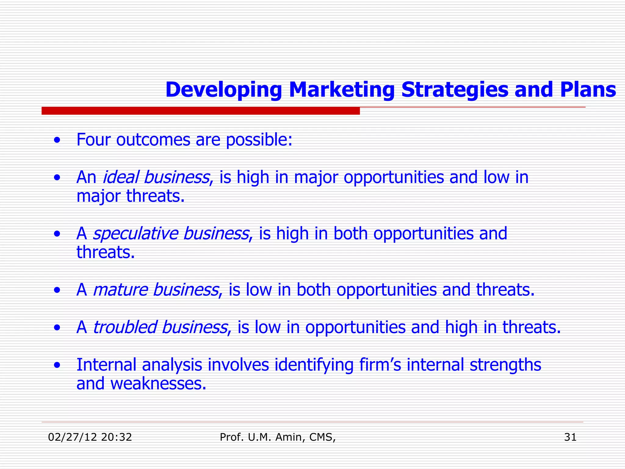 Four outcomes are possible:  An  ideal business , is high in major opportunities and low in major threats. A  speculative business , is high in both opportunities and threats. A  mature business , is low in both opportunities and threats. A  troubled business , is low in opportunities and high in threats. Internal analysis involves identifying firm’s internal strengths and weaknesses. Developing Marketing Strategies and Plans 