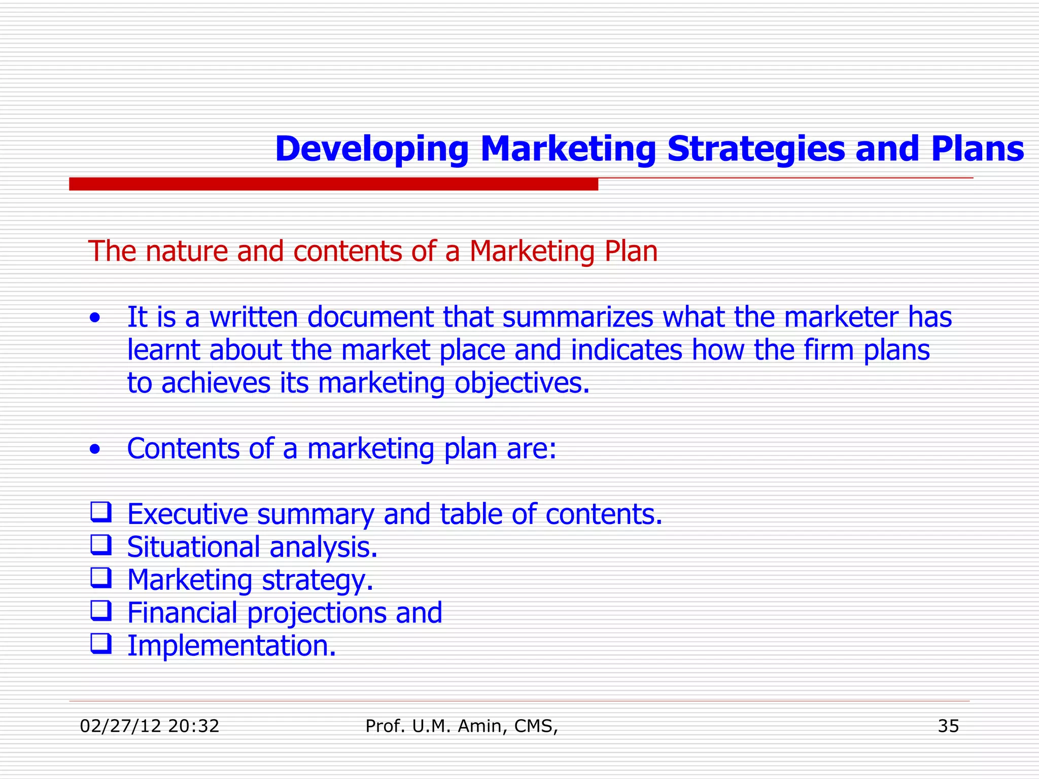 The nature and contents of a Marketing Plan It is a written document that summarizes what the marketer has learnt about the market place and indicates how the firm plans to achieves its marketing objectives. Contents of a marketing plan are: Executive summary and table of contents. Situational analysis. Marketing strategy. Financial projections and Implementation. Developing Marketing Strategies and Plans 