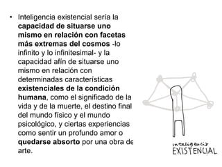 • Inteligencia existencial sería la
capacidad de situarse uno
mismo en relación con facetas
más extremas del cosmos -lo
infinito y lo infinitesimal- y la
capacidad afín de situarse uno
mismo en relación con
determinadas características
existenciales de la condición
humana, como el significado de la
vida y de la muerte, el destino final
del mundo físico y el mundo
psicológico, y ciertas experiencias
como sentir un profundo amor o
quedarse absorto por una obra de
arte.

 