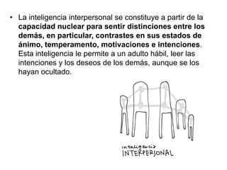 • La inteligencia interpersonal se constituye a partir de la
capacidad nuclear para sentir distinciones entre los
demás, en particular, contrastes en sus estados de
ánimo, temperamento, motivaciones e intenciones.
Esta inteligencia le permite a un adulto hábil, leer las
intenciones y los deseos de los demás, aunque se los
hayan ocultado.

 