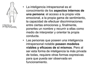 • La inteligencia intrapersonal es el
conocimiento de los aspectos internos de
una persona: el acceso a la propia vida
emocional, a la propia gama de sentimiento,
la capacidad de efectuar discriminaciones
entre ciertas emociones y, finalmente,
ponerles un nombre y recurrir a ellas como
medio de interpretar y orientar la propia
conducta.
• Las personas que poseen una inteligencia
intrapersonal notable poseen modelos
viables y eficaces de sí mismos. Pero al
ser esta forma de inteligencia la más privada
de todas, requiere otras formas expresivas
para que pueda ser observada en
funcionamiento.

 