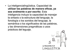 • La inteligencialingüística. Capacidad de
utilizar las palabras de manera eficaz, ya
sea oralmente o por escrito. Esta
inteligencia incluye la capacidad de manejar
la sintaxis o la estructura del lenguaje, la
fonología o los sonidos del lenguaje, la
semántica o los significados de las palabras,
y las dimensiones pragmáticas o usos
prácticos del leguaje.

 