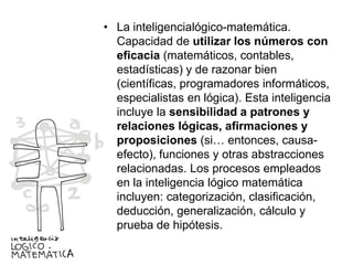 • La inteligencialógico-matemática.
Capacidad de utilizar los números con
eficacia (matemáticos, contables,
estadísticas) y de razonar bien
(científicas, programadores informáticos,
especialistas en lógica). Esta inteligencia
incluye la sensibilidad a patrones y
relaciones lógicas, afirmaciones y
proposiciones (si… entonces, causaefecto), funciones y otras abstracciones
relacionadas. Los procesos empleados
en la inteligencia lógico matemática
incluyen: categorización, clasificación,
deducción, generalización, cálculo y
prueba de hipótesis.

 