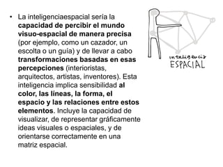 • La inteligenciaespacial sería la
capacidad de percibir el mundo
visuo-espacial de manera precisa
(por ejemplo, como un cazador, un
escolta o un guía) y de llevar a cabo
transformaciones basadas en esas
percepciones (interioristas,
arquitectos, artistas, inventores). Esta
inteligencia implica sensibilidad al
color, las líneas, la forma, el
espacio y las relaciones entre estos
elementos. Incluye la capacidad de
visualizar, de representar gráficamente
ideas visuales o espaciales, y de
orientarse correctamente en una
matriz espacial.

 