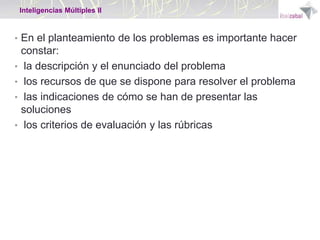 Inteligencias Múltiples II

• En el planteamiento de los problemas es importante hacer
•

•
•
•

constar:
la descripción y el enunciado del problema
los recursos de que se dispone para resolver el problema
las indicaciones de cómo se han de presentar las
soluciones
los criterios de evaluación y las rúbricas

 