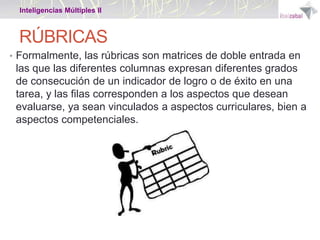 Inteligencias Múltiples II

RÚBRICAS
• Formalmente, las rúbricas son matrices de doble entrada en

las que las diferentes columnas expresan diferentes grados
de consecución de un indicador de logro o de éxito en una
tarea, y las filas corresponden a los aspectos que desean
evaluarse, ya sean vinculados a aspectos curriculares, bien a
aspectos competenciales.

 