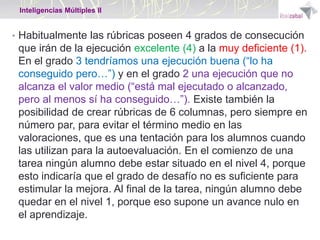 Inteligencias Múltiples II

• Habitualmente las rúbricas poseen 4 grados de consecución

que irán de la ejecución excelente (4) a la muy deficiente (1).
En el grado 3 tendríamos una ejecución buena (“lo ha
conseguido pero…”) y en el grado 2 una ejecución que no
alcanza el valor medio (“está mal ejecutado o alcanzado,
pero al menos sí ha conseguido…”). Existe también la
posibilidad de crear rúbricas de 6 columnas, pero siempre en
número par, para evitar el término medio en las
valoraciones, que es una tentación para los alumnos cuando
las utilizan para la autoevaluación. En el comienzo de una
tarea ningún alumno debe estar situado en el nivel 4, porque
esto indicaría que el grado de desafío no es suficiente para
estimular la mejora. Al final de la tarea, ningún alumno debe
quedar en el nivel 1, porque eso supone un avance nulo en
el aprendizaje.

 
