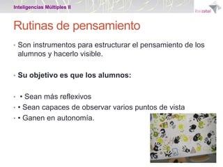 Inteligencias Múltiples II

Rutinas de pensamiento
• Son instrumentos para estructurar el pensamiento de los

alumnos y hacerlo visible.
• Su objetivo es que los alumnos:

• • Sean más reflexivos
• • Sean capaces de observar varios puntos de vista
• • Ganen en autonomía.

 