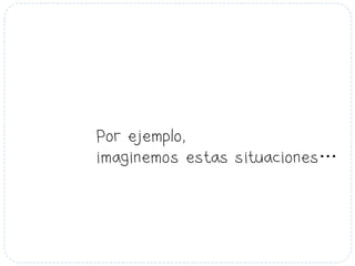 Por ejemplo,
imaginemos estas situaciones…
 