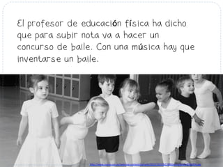 El profesor de educación física ha dicho
que para subir nota va a hacer un
concurso de baile. Con una música hay que
inventarse un baile.
h#p://www.mama-­‐om.es/web/wp-­‐content/uploads/2013/10/ni%C3%B1os-­‐bailando-­‐850x354.jpg	
  
 