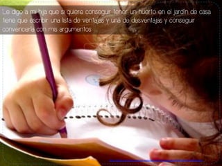 Le digo a mi hija que si quiere conseguir tener un huerto en el jardín de casa
tiene que escribir una lista de ventajas y una de desventajas y conseguir
convencerla con mis argumentos.
h#p://www.escribiendoasolas.com/wp-­‐content/uploads/2010/10/ni%C3%B1a.jpg	
  
 