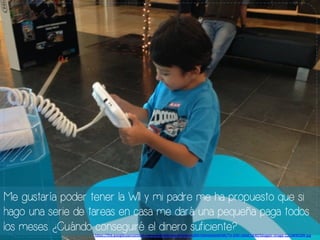 Me gustaría poder tener la WII y mi padre me ha propuesto que si
hago una serie de tareas en casa me dará una pequeña paga todos
los meses. ¿Cuándo conseguiré el dinero suficiente?h#ps://lh6.googleusercontent.com/-­‐a9rHABlgOag/UfqIEVmyBXI/AAAAAAAADNE/Tn-­‐kN5-­‐nbAE/s640/blogger-­‐image-­‐1216890289.jpg	
  
 