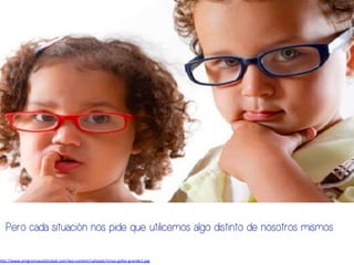 h#p://www.programapublicidad.com/wp-­‐content/uploads/ninos-­‐gafas-­‐grande1.jpg	
  
Pero cada situación nos pide que utilicemos algo distinto de nosotros mismos:
 