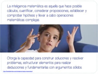 La inteligencia matemática es aquella que hace posible
cálculos, cuantificar, considerar proposiciones, establecer y
comprobar hipótesis y llevar a cabo operaciones
matemáticas complejas.
Otorga la capacidad para construir soluciones y resolver
problemas, estructurar elementos para realizar
deducciones y fundamentarlas con argumentos sólidos.
h#p://liandobartulos.com/inteligencia-­‐logico-­‐matema-ca/	
  
 