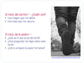 Al inicio del camino… ¿Quién soy?
•  Una imagen que me defina
•  Una frase que me resuma
Al inicio de la sesión…
•  ¿Qué es lo que ya sé del tema?
•  ¿Qué preguntas me hago sobre este
tema?
•  ¿Cómo empiezo la sesión formativa?
h#ps://c2.sta-cﬂickr.com/6/5148/5587470735_4cee708cef_z.jpg	
  
 