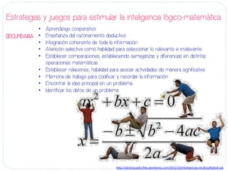 •  Aprendizaje cooperativo
•  Enseñanza del razonamiento deductivo
•  Integración coherente de toda la información
•  Atención selectiva como habilidad para seleccionar lo relevante e irrelevante
•  Establecer comparaciones, estableciendo semejanzas y diferencias en distintas
operaciones matemáticas
•  Establecer relaciones; habilidad para asociar actividades de manera significativa
•  Memoria de trabajo para codificar y recordar la información
•  Encontrar la idea principal en un problema
•  Identificar los datos de un problema
Estrategias y juegos para estimular la inteligencia lógico-matemática
SECUNDARIA
h#p://adrianacas81.ﬁles.wordpress.com/2012/10/inteligencias-­‐mc3b1ul-ples4.jpg	
  
 