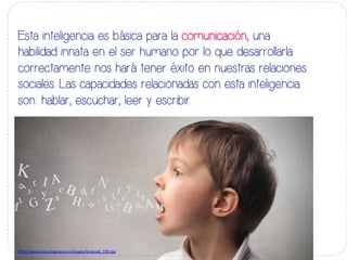 Esta inteligencia es básica para la comunicación, una
habilidad innata en el ser humano por lo que desarrollarla
correctamente nos hará tener éxito en nuestras relaciones
sociales. Las capacidades relacionadas con esta inteligencia
son: hablar, escuchar, leer y escribir.
h#p://www.psicodiagnosis.es/images/lengua6_590.jpg	
  
 