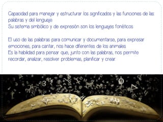 Capacidad para manejar y estructurar los significados y las funciones de las
palabras y del lenguaje.
Su sistema simbólico y de expresión son los lenguajes fonéticos.
El uso de las palabras para comunicar y documentarse, para expresar
emociones, para cantar, nos hace diferentes de los animales.
Es la habilidad para pensar que, junto con las palabras, nos permite
recordar, analizar, resolver problemas, planificar y crear.
 