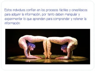 Estos individuos confían en los procesos táctiles y cinestésicos
para adquirir la información; por tanto deben manipular y
experimentar lo que aprenden para comprender y retener la
información.
 