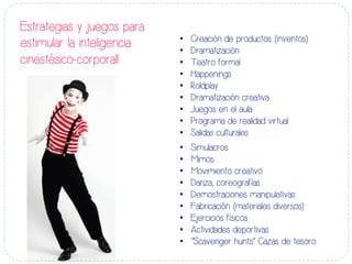 Estrategias y juegos para
estimular la inteligencia
cinestésico-corporall
•  Creación de productos (inventos)
•  Dramatización
•  Teatro formal
•  Happenings
•  Roldplay
•  Dramatización creativa
•  Juegos en el aula
•  Programa de realidad virtual
•  Salidas culturales
•  Simulacros
•  Mimos
•  Movimiento creativo
•  Danza, coreografías
•  Demostraciones manipulativas
•  Fabricación (materiales diversos)
•  Ejercicios físicos
•  Actividades deportivas
•  “Scavenger hunts” Cazas de tesoro
 