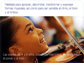 Habilidad para apreciar, discriminar, transformar y expresar
formas musicales, así como para ser sensible al ritmo, el tono
y el timbre.
Las edades de 4 a 6 años, son un período crítico de sensibilidad
al sonido y al tono
h#p://bebefeliz.com/ﬁles/2013/01/musica.jpg	
  
 