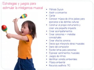 Estrategias y juegos para
estimular la inteligencia musical •  Método Suzuki
•  Asistir a conciertos
•  Cantar
•  Conocer música de otros países para
acercarse a las distintas culturas
•  Construir el propio instrumento y
crear una pequeña orquesta
•  Crear acompañamientos
•  Crear canciones – melodías
conceptuales
•  Crear efectos sonoros
•  Danza que interpreta obras musicales
•  Diario del compositor
•  Escribir letras para canciones
•  Expresar sentimientos musicales
•  Juegos de ritmos
•  Identificar sonidos ambientales
•  Música ambiental
•  Recursos auditivos TIC
 
