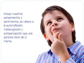 Incluye nuestros
pensamientos y
sentimientos, se refiere a
la autorreflexión,
metacognición y
autopercepción que una
persona tiene de sí
misma.
 