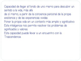 Capacidad de llegar al fondo de uno mismo para descubrir un
sentido a la vida, más allá
de sí mismo, a partir de la conciencia personal de la propia
existencia y de las experiencias vividas.
Poner la propia vida en un contexto más amplio y significativo.
Esta inteligencia nos permite resolver los problemas de
significados y valores.
Esta capacidad puede llevar a un encuentro con la
Trascendencia
 