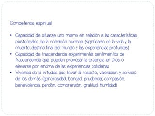 Competencia espiritual
•  Capacidad de situarse uno mismo en relación a las características
existenciales de la condición humana (significado de la vida y la
muerte, destino final del mundo y las experiencias profundas)
•  Capacidad de trascendencia experimentar sentimientos de
trascendencia que pueden provocar la creencia en Dios o
elevarse por encima de las experiencias cotidianas
•  Vivencia de la virtudes que llevan al respeto, valoración y servicio
de los demás (generosidad, bondad, prudencia, compasión,
benevolencia, perdón, comprensión, gratitud, humildad)
 