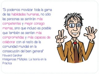 “Si podemos movilizar toda la gama
de las habilidades humanas, no sólo
las personas se sentirán más
competentes y mejor consigo
mismas, sino que incluso es posible
que también se sientan más
comprometidas y más capaces de
colaborar con el resto de la
comunidad mundial en la
consecución del bien general”
Howard Gardner
Inteligencias Múltiples: La teoría en la
Práctica
 