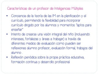 •  Conciencia de la teoría de las IM en la planificación y el
currículo, permitiendo la flexibilidad para incorporar
currículo dirigido por los alumnos y momentos “aptos para
enseñar”
•  Intento de crearse una visión integral del niño (incluyendo
intereses, fortalezas y áreas a trabajar) a través de
diferentes medios de evaluación como pueden ser
reflexiones alumno profesor, evaluación formal, trabajos del
alumno ..
•  Reflexión periódica sobre la propia práctica educativa,
formación continua y desarrollo profesional.
Características de un profesor de Inteligencias Múltiples	
  
 
