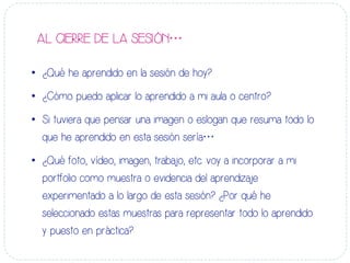 AL CIERRE DE LA SESIÓN…
•  ¿Qué he aprendido en la sesión de hoy?
•  ¿Cómo puedo aplicar lo aprendido a mi aula o centro?
•  Si tuviera que pensar una imagen o eslogan que resuma todo lo
que he aprendido en esta sesión sería…
•  ¿Qué foto, vídeo, imagen, trabajo, etc. voy a incorporar a mi
portfolio como muestra o evidencia del aprendizaje
experimentado a lo largo de esta sesión? ¿Por qué he
seleccionado estas muestras para representar todo lo aprendido
y puesto en práctica?
 