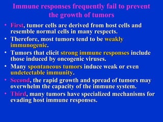 Immune responses frequently fail to prevent
the growth of tumors
• FirstFirst, tumor cells are derived from host cells and, tumor cells are derived from host cells and
resemble normal cells in many respects.resemble normal cells in many respects.
• Therefore, most tumors tend to beTherefore, most tumors tend to be weaklyweakly
immunogenicimmunogenic..
• Tumors that elicitTumors that elicit strong immune responsesstrong immune responses includeinclude
those induced by oncogenic viruses.those induced by oncogenic viruses.
• ManyMany spontaneous tumorsspontaneous tumors induce weak or eveninduce weak or even
undetectable immunityundetectable immunity..
• SecondSecond, the rapid growth and spread of tumors may, the rapid growth and spread of tumors may
overwhelm the capacity of the immune system.overwhelm the capacity of the immune system.
• ThirdThird, many tumors have specialized mechanisms for, many tumors have specialized mechanisms for
evading host immune responses.evading host immune responses.
 