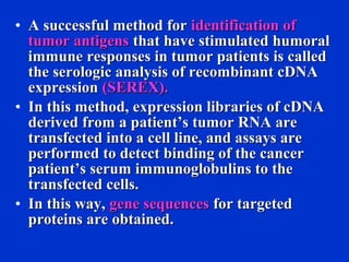 • A successful method forA successful method for identification ofidentification of
tumor antigenstumor antigens that have stimulated humoralthat have stimulated humoral
immune responses in tumor patients is calledimmune responses in tumor patients is called
the serologic analysis of recombinant cDNAthe serologic analysis of recombinant cDNA
expressionexpression (SEREX).(SEREX).
• In this method, expression libraries of cDNAIn this method, expression libraries of cDNA
derived from a patient’s tumor RNA arederived from a patient’s tumor RNA are
transfected into a cell line, and assays aretransfected into a cell line, and assays are
performed to detect binding of the cancerperformed to detect binding of the cancer
patient’s serum immunoglobulins to thepatient’s serum immunoglobulins to the
transfected cells.transfected cells.
• In this way,In this way, gene sequencesgene sequences for targetedfor targeted
proteins are obtained.proteins are obtained.
 