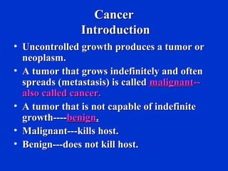 CancerCancer
IntroductionIntroduction
• Uncontrolled growth produces a tumor orUncontrolled growth produces a tumor or
neoplasm.neoplasm.
• A tumor that grows indefinitely and oftenA tumor that grows indefinitely and often
spreads (metastasis) is calledspreads (metastasis) is called malignantmalignant----
also called cancer.also called cancer.
• A tumor that is not capable of indefiniteA tumor that is not capable of indefinite
growth----growth----benignbenign..
• Malignant---kills host.Malignant---kills host.
• Benign---does not kill host.Benign---does not kill host.
 