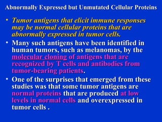 Abnormally Expressed but Unmutated Cellular ProteinsAbnormally Expressed but Unmutated Cellular Proteins
• Tumor antigens that elicit immune responsesTumor antigens that elicit immune responses
may be normal cellular proteins that aremay be normal cellular proteins that are
abnormally expressed in tumor cells.abnormally expressed in tumor cells.
• Many such antigens have been identified inMany such antigens have been identified in
human tumors, such as melanomas, by thehuman tumors, such as melanomas, by the
molecular cloningmolecular cloning of antigens that areof antigens that are
recognized by T cells and antibodies fromrecognized by T cells and antibodies from
tumor-bearing patientstumor-bearing patients..
• One of the surprises that emerged from theseOne of the surprises that emerged from these
studies was that some tumor antigens arestudies was that some tumor antigens are
normal proteinsnormal proteins that are producedthat are produced at lowat low
levels in normal cellslevels in normal cells and overexpressed inand overexpressed in
tumor cells .tumor cells .
 
