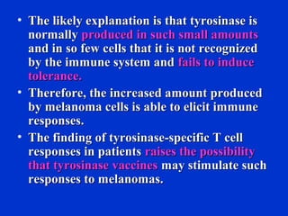 • The likely explanation is that tyrosinase isThe likely explanation is that tyrosinase is
normallynormally produced in such small amountsproduced in such small amounts
and in so few cells that it is not recognizedand in so few cells that it is not recognized
by the immune system andby the immune system and fails to inducefails to induce
tolerance.tolerance.
• Therefore, the increased amount producedTherefore, the increased amount produced
by melanoma cells is able to elicit immuneby melanoma cells is able to elicit immune
responses.responses.
• The finding of tyrosinase-specific T cellThe finding of tyrosinase-specific T cell
responses in patientsresponses in patients raises the possibilityraises the possibility
that tyrosinase vaccinesthat tyrosinase vaccines may stimulate suchmay stimulate such
responses to melanomas.responses to melanomas.
 