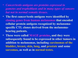 • Cancer/testis antigens are proteins expressed in
gametes and trophoblasts and in many types of cancers
but not in normal somatic tissues.
• The first cancer/testis antigens were identified by
cloning genes from human melanomas that encoded
cellular protein antigens recognized by melanoma-
specific CTL clones derived from the melanoma-
bearing patients.
• These were called MAGE proteins, and they were
subsequently found to be expressed in other tumors in
addition to melanomas, including carcinomas of the
bladder, breast, skin, lung, and prostate and some
sarcomas, as well as in normal testes.
 