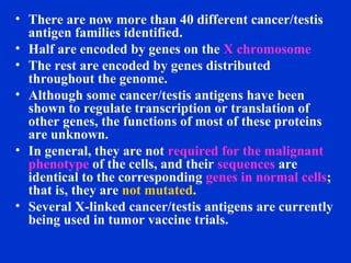 • There are now more than 40 different cancer/testis
antigen families identified.
• Half are encoded by genes on the X chromosome
• The rest are encoded by genes distributed
throughout the genome.
• Although some cancer/testis antigens have been
shown to regulate transcription or translation of
other genes, the functions of most of these proteins
are unknown.
• In general, they are not required for the malignant
phenotype of the cells, and their sequences are
identical to the corresponding genes in normal cells;
that is, they are not mutated.
• Several X-linked cancer/testis antigens are currently
being used in tumor vaccine trials.
 