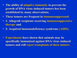 • The ability ofThe ability of adaptive immunityadaptive immunity to prevent theto prevent the
growth of DNA virus–induced tumors has beengrowth of DNA virus–induced tumors has been
established by many observations.established by many observations.
• These tumors are frequent inThese tumors are frequent in immunosuppressedimmunosuppressed::
• 1- Allograft recipients receiving1- Allograft recipients receiving immunosuppressiveimmunosuppressive
therapytherapy andand
• 2- Acquired immunodeficiency syndrome2- Acquired immunodeficiency syndrome (AIDS)(AIDS)..
• ExperimentsExperiments have shown that animals may behave shown that animals may be
specifically immunized against DNA virus–inducedspecifically immunized against DNA virus–induced
tumors and willtumors and will reject transplants of these tumors.reject transplants of these tumors.
 