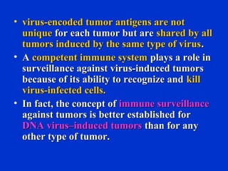 • virus-encoded tumor antigens are notvirus-encoded tumor antigens are not
uniqueunique for each tumor but arefor each tumor but are shared by allshared by all
tumors induced by the same type of virustumors induced by the same type of virus..
• AA competent immune systemcompetent immune system plays a role inplays a role in
surveillance against virus-induced tumorssurveillance against virus-induced tumors
because of its ability to recognize andbecause of its ability to recognize and killkill
virus-infected cells.virus-infected cells.
• In fact, the concept ofIn fact, the concept of immune surveillanceimmune surveillance
against tumors is better established foragainst tumors is better established for
DNA virus–induced tumorsDNA virus–induced tumors than for anythan for any
other type of tumor.other type of tumor.
 