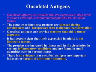 Oncofetal Antigens
• Oncofetal antigens are proteins that are expressed at high levelsOncofetal antigens are proteins that are expressed at high levels
in cancer cells and in normal developing fetal but not adultin cancer cells and in normal developing fetal but not adult
tissues.tissues.
• The genes encoding these proteins areThe genes encoding these proteins are silenced duringsilenced during
developmentdevelopment andand derepressed with malignant transformationderepressed with malignant transformation..
• Oncofetal antigens are provideOncofetal antigens are provide markers that aid in tumormarkers that aid in tumor
diagnosis.diagnosis.
• It has become clear that their expression in adults isIt has become clear that their expression in adults is notnot
limited to tumorslimited to tumors..
• The proteins are increased in tissues and in the circulation inThe proteins are increased in tissues and in the circulation in
variousvarious inflammatory conditionsinflammatory conditions and are found in smalland are found in small
quantities even in normal tissues.quantities even in normal tissues.
• There isThere is no evidenceno evidence that oncofetal antigens are importantthat oncofetal antigens are important
inducers orinducers or targets of anti-tumor immunitytargets of anti-tumor immunity..
 