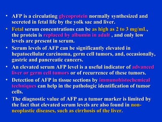 • AFP is a circulatingAFP is a circulating glycoproteinglycoprotein normally synthesized andnormally synthesized and
secreted in fetal life by the yolk sac and liver.secreted in fetal life by the yolk sac and liver.
• FetalFetal serum concentrations can beserum concentrations can be as high as 2 to 3 mg/mLas high as 2 to 3 mg/mL,,
the protein isthe protein is replaced by albumin in adultreplaced by albumin in adult , and only low, and only low
levels are present in serum.levels are present in serum.
• Serum levels of AFP can be significantly elevated inSerum levels of AFP can be significantly elevated in
hepatocellular carcinoma, germ cell tumors, and, occasionally,hepatocellular carcinoma, germ cell tumors, and, occasionally,
gastric and pancreatic cancers.gastric and pancreatic cancers.
• An elevated serum AFP level is a useful indicator ofAn elevated serum AFP level is a useful indicator of advancedadvanced
liver or germ cell tumorsliver or germ cell tumors or of recurrence of these tumors.or of recurrence of these tumors.
• Detection of AFP in tissue sections byDetection of AFP in tissue sections by immunohistochemicalimmunohistochemical
techniquestechniques can help in the pathologic identification of tumorcan help in the pathologic identification of tumor
cells.cells.
• The diagnostic value of AFP as a tumor marker is limited byThe diagnostic value of AFP as a tumor marker is limited by
the fact that elevated serum levels are also found inthe fact that elevated serum levels are also found in non-non-
neoplastic diseases, such as cirrhosis of the liver.neoplastic diseases, such as cirrhosis of the liver.
 