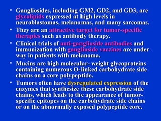 • Gangliosides, including GM2, GD2, and GD3, areGangliosides, including GM2, GD2, and GD3, are
glycolipidsglycolipids expressed at high levels inexpressed at high levels in
neuroblastomas, melanomas, and many sarcomas.neuroblastomas, melanomas, and many sarcomas.
• They are anThey are an attractive target for tumor-specificattractive target for tumor-specific
therapiestherapies such as antibody therapy.such as antibody therapy.
• Clinical trials ofClinical trials of anti-ganglioside antibodiesanti-ganglioside antibodies andand
immunization withimmunization with ganglioside vaccinesganglioside vaccines are underare under
way in patients with melanoma.way in patients with melanoma.
• Mucins are high molecular- weight glycoproteinsMucins are high molecular- weight glycoproteins
containing numerous O-linked carbohydrate sidecontaining numerous O-linked carbohydrate side
chains on a core polypeptide.chains on a core polypeptide.
• Tumors often haveTumors often have dysregulated expressiondysregulated expression of theof the
enzymes that synthesize these carbohydrate sideenzymes that synthesize these carbohydrate side
chains, which leads to the appearance of tumor-chains, which leads to the appearance of tumor-
specific epitopes on the carbohydrate side chainsspecific epitopes on the carbohydrate side chains
or on the abnormally exposed polypeptide core.or on the abnormally exposed polypeptide core.
 